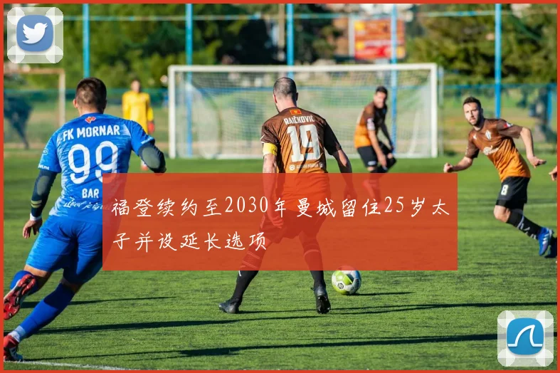 福登续约至2030年曼城留住25岁太子并设延长选项