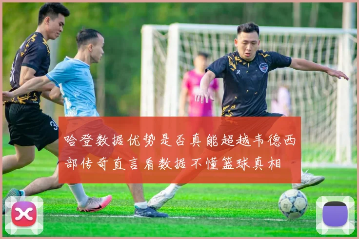 哈登数据优势是否真能超越韦德西部传奇直言看数据不懂篮球真相