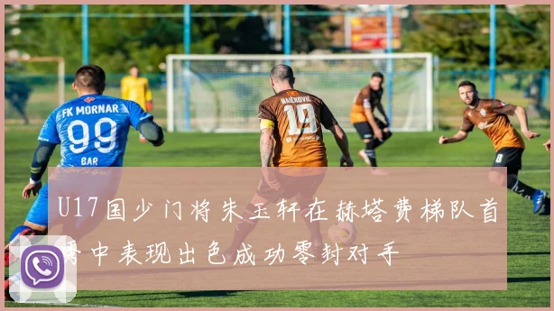 U17国少门将朱玉轩在赫塔费梯队首秀中表现出色成功零封对手