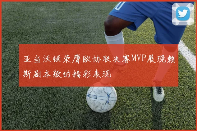 亚当沃顿荣膺欧协联决赛MVP展现赖斯剧本般的精彩表现