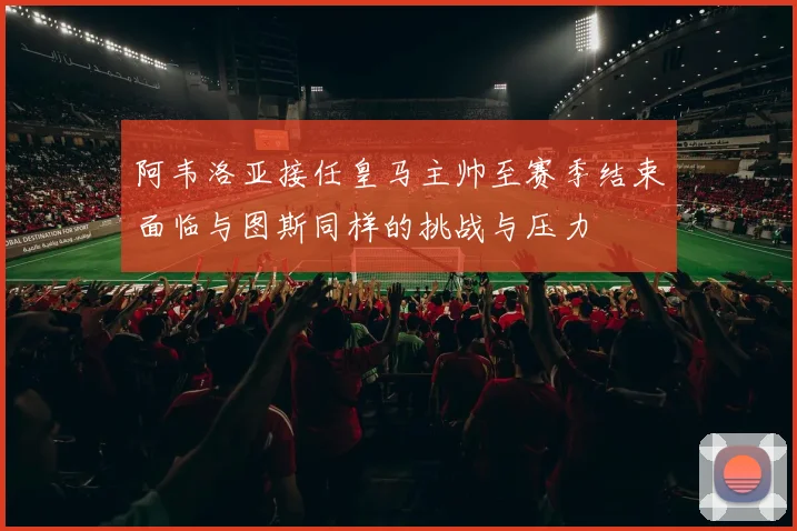 阿韦洛亚接任皇马主帅至赛季结束面临与图斯同样的挑战与压力