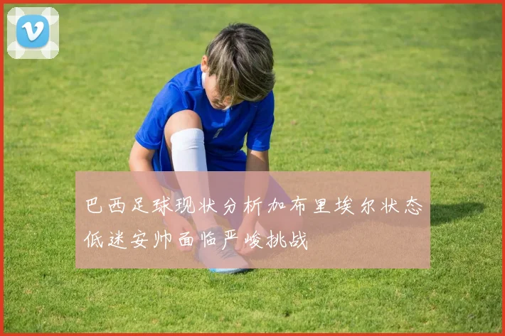 巴西足球现状分析加布里埃尔状态低迷安帅面临严峻挑战