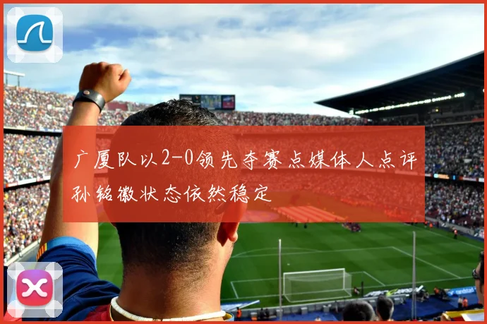 广厦队以2-0领先夺赛点媒体人点评孙铭徽状态依然稳定