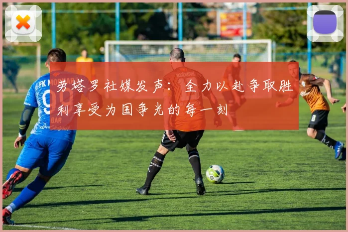 劳塔罗社媒发声：全力以赴争取胜利享受为国争光的每一刻