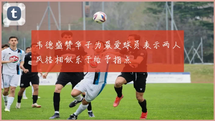 韦德盛赞华子为最爱球员表示两人风格相似乐于给予指点
