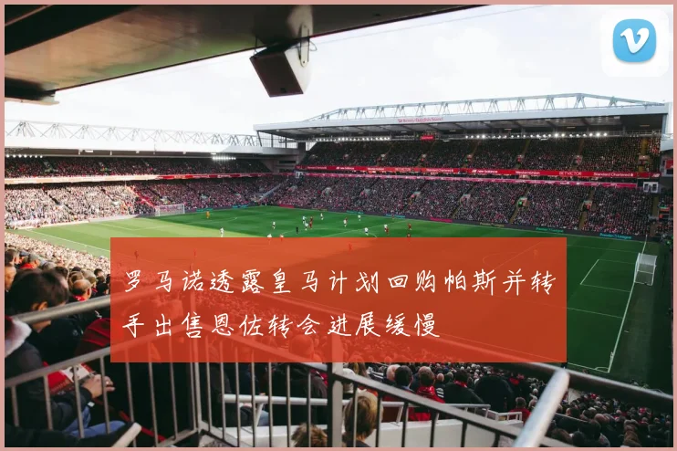 罗马诺透露皇马计划回购帕斯并转手出售恩佐转会进展缓慢