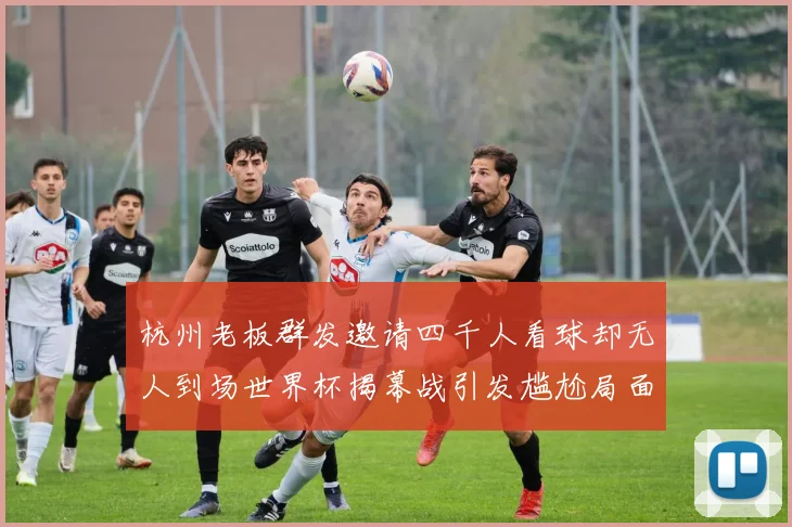 杭州老板群发邀请四千人看球却无人到场世界杯揭幕战引发尴尬局面