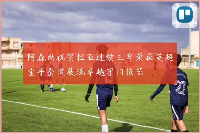 阿森纳祝贺拉亚连续三年荣获英超金手套奖展现卓越守门技艺