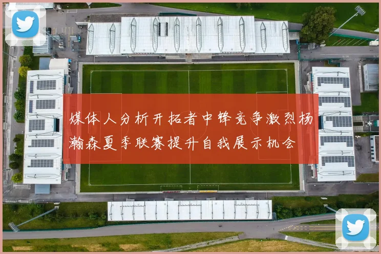 媒体人分析开拓者中锋竞争激烈杨瀚森夏季联赛提升自我展示机会