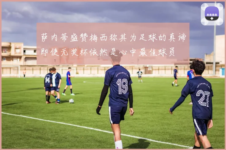 萨内蒂盛赞梅西称其为足球的真谛即使无奖杯依然是心中最佳球员