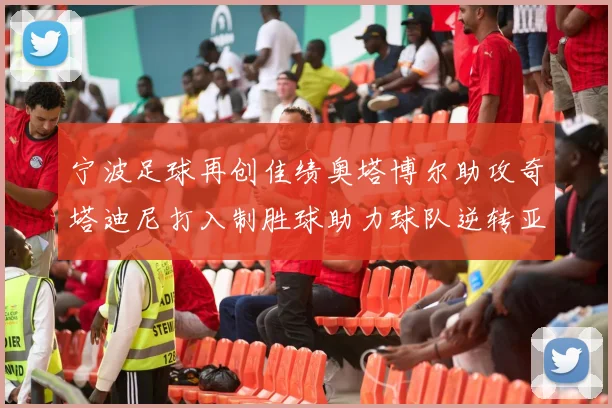 宁波足球再创佳绩奥塔博尔助攻奇塔迪尼打入制胜球助力球队逆转亚泰
