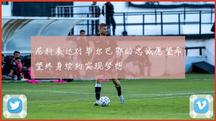 尼科表达对毕尔巴鄂的忠诚愿望希望终身续约实现梦想